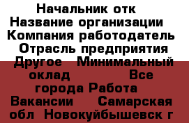 Начальник отк › Название организации ­ Компания-работодатель › Отрасль предприятия ­ Другое › Минимальный оклад ­ 25 000 - Все города Работа » Вакансии   . Самарская обл.,Новокуйбышевск г.